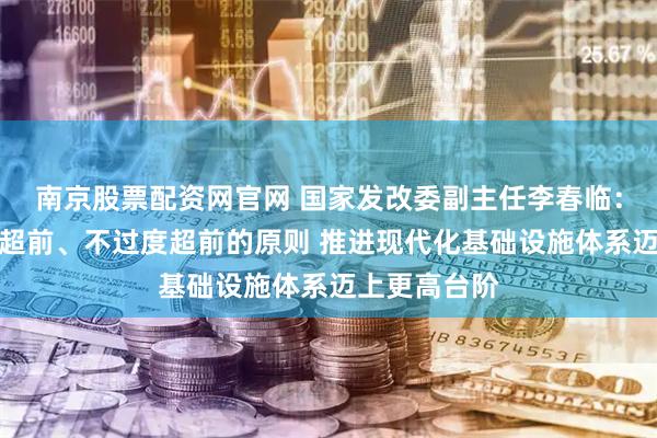 南京股票配资网官网 国家发改委副主任李春临：将坚持适度超前、不过度超前的原则 推进现代化基础设施体系迈上更高台阶