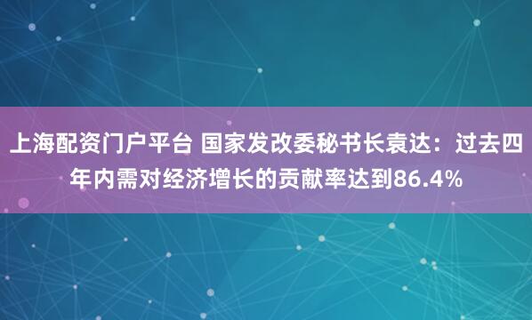 上海配资门户平台 国家发改委秘书长袁达：过去四年内需对经济增长的贡献率达到86.4%