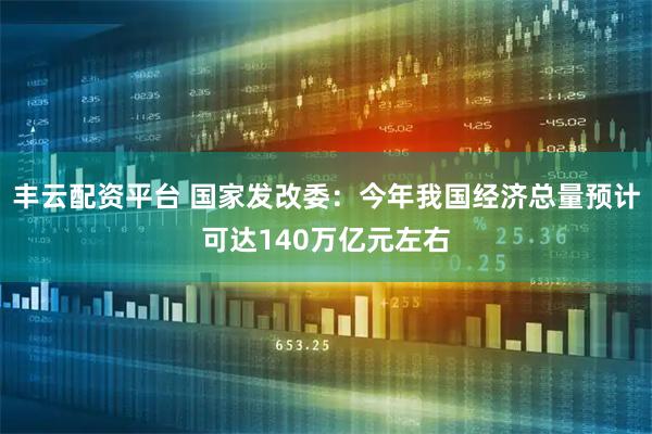 丰云配资平台 国家发改委：今年我国经济总量预计可达140万亿元左右