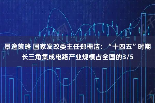 景逸策略 国家发改委主任郑栅洁：“十四五”时期长三角集成电路产业规模占全国的3/5