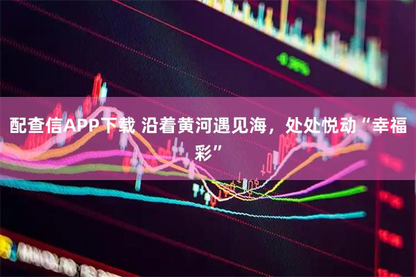 配查信APP下载 沿着黄河遇见海,处处悦动“幸福彩”