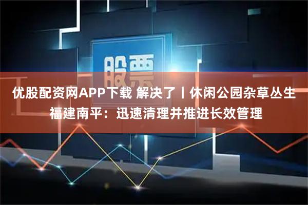 优股配资网APP下载 解决了丨休闲公园杂草丛生 福建南平:迅速清理并推进长效管理