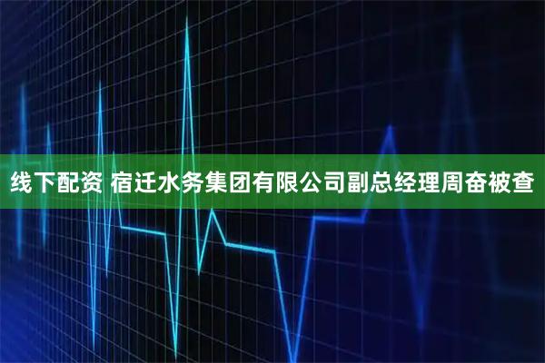 线下配资 宿迁水务集团有限公司副总经理周奋被查
