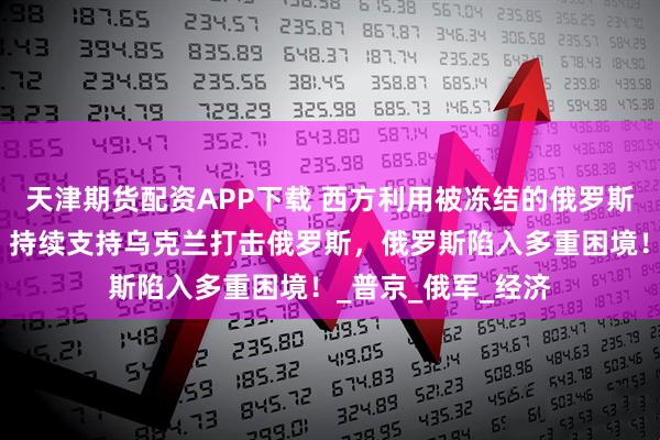 天津期货配资APP下载 西方利用被冻结的俄罗斯资产作为资金源,持续支持乌克兰打击俄罗斯,俄罗斯陷入多重困境!_普京_俄军_经济