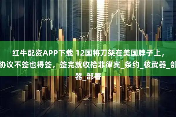 红牛配资APP下载 12国将刀架在美国脖子上,这协议不签也得签,签完就收拾菲律宾_条约_核武器_部署