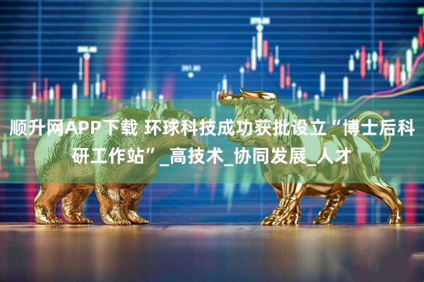 顺升网APP下载 环球科技成功获批设立“博士后科研工作站”_高技术_协同发展_人才