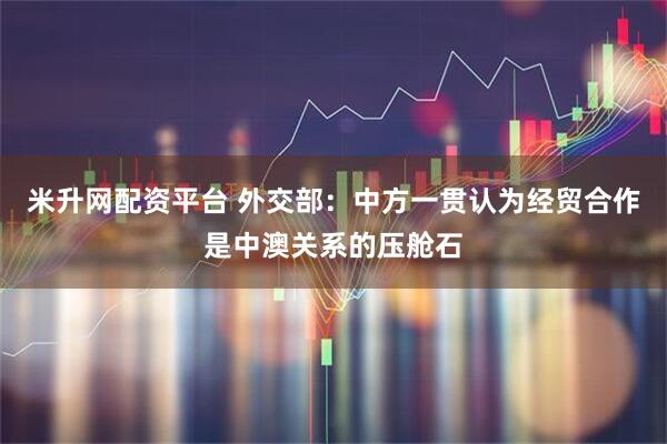米升网配资平台 外交部：中方一贯认为经贸合作是中澳关系的压舱石
