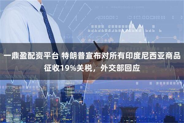 一鼎盈配资平台 特朗普宣布对所有印度尼西亚商品征收19%关税,外交部回应
