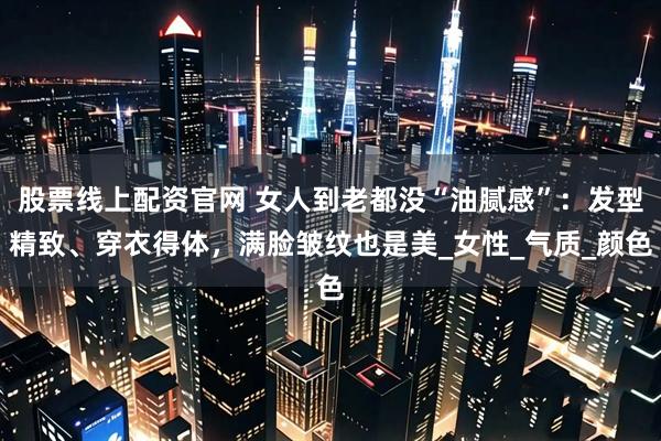 股票线上配资官网 女人到老都没“油腻感”:发型精致、穿衣得体,满脸皱纹也是美_女性_气质_颜色