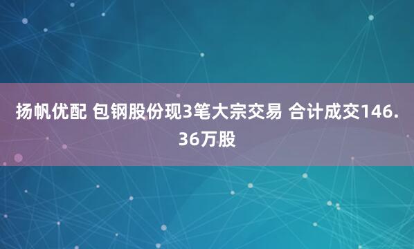 扬帆优配 包钢股份现3笔大宗交易 合计成交146.36万股