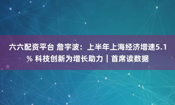 六六配资平台 詹宇波：上半年上海经济增速5.1% 科技创新为增长助力︱首席读数据