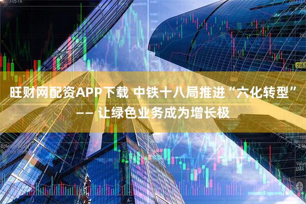 旺财网配资APP下载 中铁十八局推进“六化转型”—— 让绿色业务成为增长极