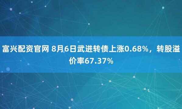 富兴配资官网 8月6日武进转债上涨0.68%，转股溢价率67.37%