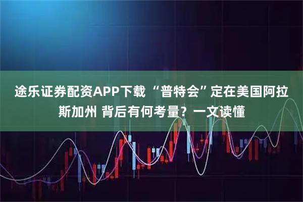 途乐证券配资APP下载 “普特会”定在美国阿拉斯加州 背后有何考量?一文读懂