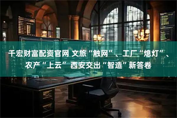 千宏财富配资官网 文旅“触网”、工厂“熄灯”、农产“上云” 西安交出“智造”新答卷