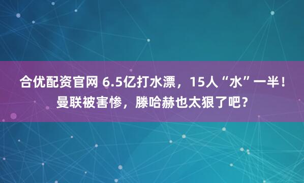 合优配资官网 6.5亿打水漂,15人“水”一半!曼联被害惨,滕哈赫也太狠了吧?