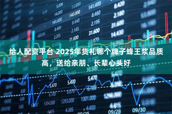给人配资平台 2025年货礼哪个牌子蜂王浆品质高,送给亲朋、长辈心头好
