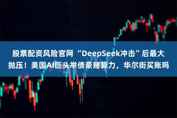 股票配资风险官网 “DeepSeek冲击”后最大抛压！美国AI巨头举债豪赌算力，华尔街买账吗