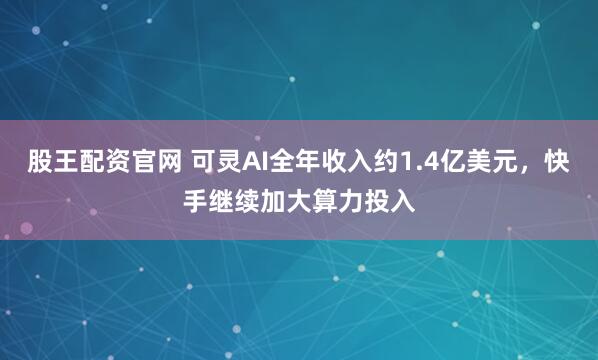 股王配资官网 可灵AI全年收入约1.4亿美元，快手继续加大算力投入