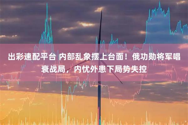 出彩速配平台 内部乱象摆上台面！俄功勋将军唱衰战局，内忧外患下局势失控