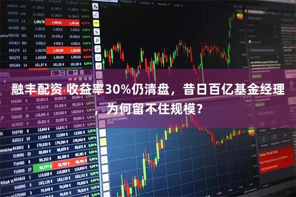 融丰配资 收益率30%仍清盘，昔日百亿基金经理，为何留不住规模？
