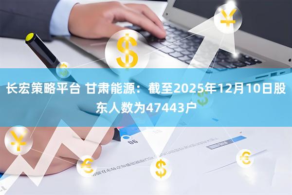 长宏策略平台 甘肃能源：截至2025年12月10日股东人数为47443户
