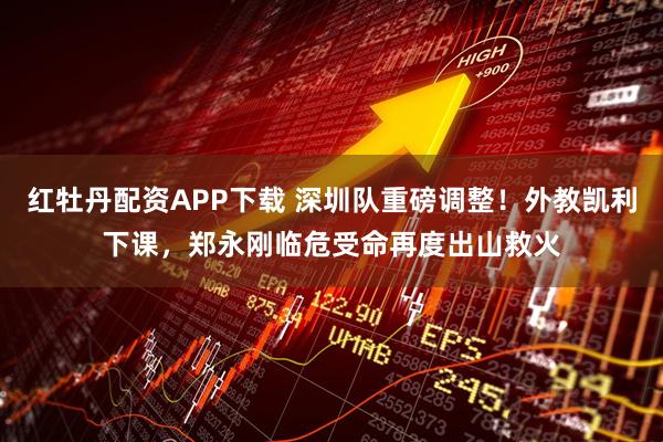 红牡丹配资APP下载 深圳队重磅调整！外教凯利下课，郑永刚临危受命再度出山救火