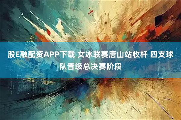股E融配资APP下载 女冰联赛唐山站收杆 四支球队晋级总决赛阶段