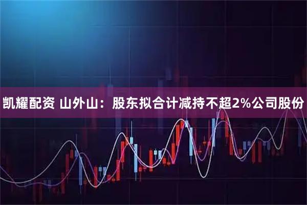 凯耀配资 山外山：股东拟合计减持不超2%公司股份
