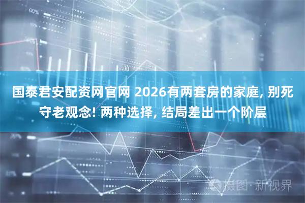 国泰君安配资网官网 2026有两套房的家庭, 别死守老观念! 两种选择, 结局差出一个阶层