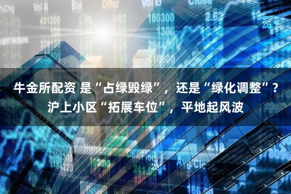 牛金所配资 是“占绿毁绿”，还是“绿化调整”？沪上小区“拓展车位”，平地起风波