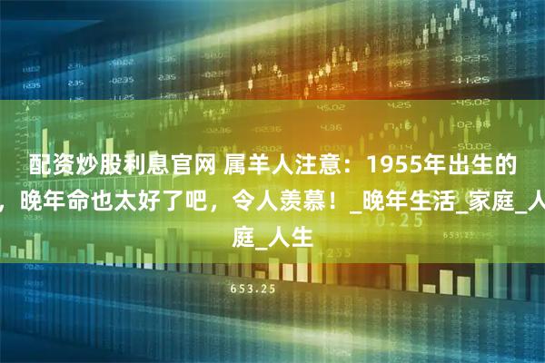 配资炒股利息官网 属羊人注意：1955年出生的你，晚年命也太好了吧，令人羡慕！_晚年生活_家庭_人生
