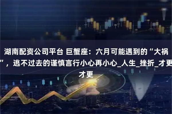湖南配资公司平台 巨蟹座:六月可能遇到的“大祸”,逃不过去的谨慎言行小心再小心_人生_挫折_才更