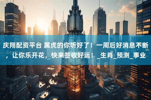 庆翔配资平台 属虎的你听好了！一周后好消息不断，让你乐开花，快来签收好运！_生肖_预测_事业
