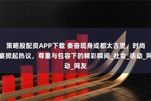 策略股配资APP下载 秦奋现身成都太古里，时尚盛宴掀起热议，尊重与包容下的精彩瞬间_社会_活动_网友