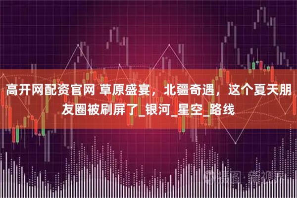 高开网配资官网 草原盛宴，北疆奇遇，这个夏天朋友圈被刷屏了_银河_星空_路线