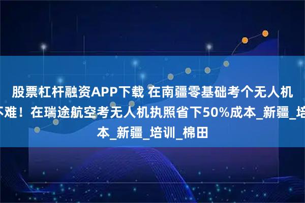 股票杠杆融资APP下载 在南疆零基础考个无人机执照难不难！在瑞途航空考无人机执照省下50%成本_新疆_培训_棉田