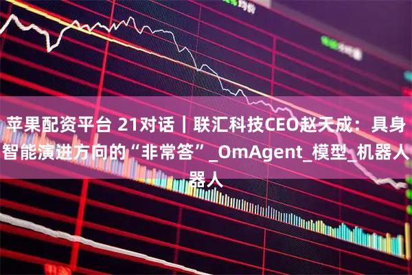 苹果配资平台 21对话｜联汇科技CEO赵天成：具身智能演进方向的“非常答”_OmAgent_模型_机器人