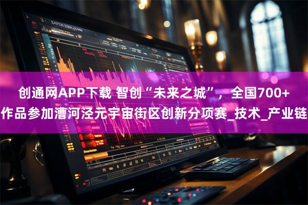 创通网APP下载 智创“未来之城”,全国700+作品参加漕河泾元宇宙街区创新分项赛_技术_产业链