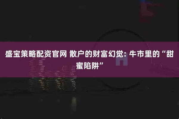 盛宝策略配资官网 散户的财富幻觉: 牛市里的“甜蜜陷阱”