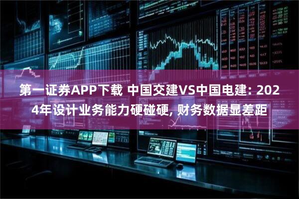 第一证券APP下载 中国交建VS中国电建: 2024年设计业务能力硬碰硬, 财务数据显差距