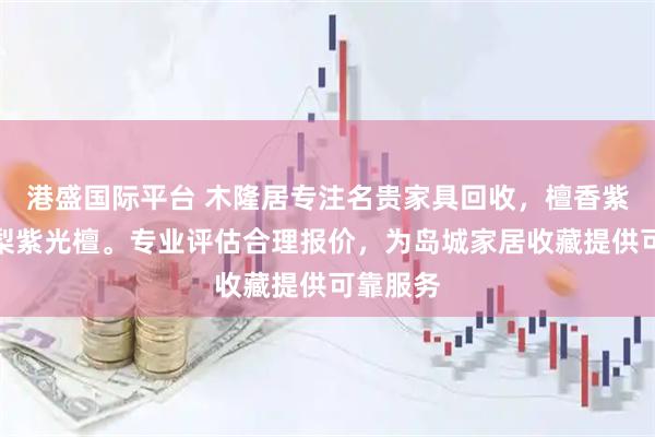 港盛国际平台 木隆居专注名贵家具回收，檀香紫檀黄花梨紫光檀。专业评估合理报价，为岛城家居收藏提供可靠服务