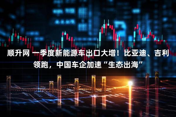 顺升网 一季度新能源车出口大增！比亚迪、吉利领跑，中国车企加速“生态出海”